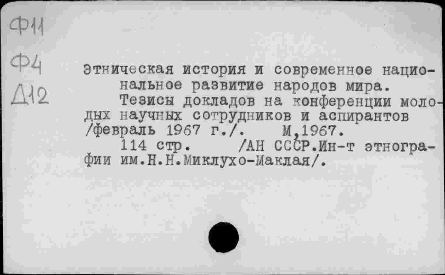 ﻿ФИ
Ф4
Ж
Этническая история и современное национальное развитие народов мира.
Тезисы докладов на конференции моло дых научных сотрудников и аспирантов /февраль 1967 г./.	М,19б7.
114 стр. /АН СССР.Ин-т этнографии им.Н.Н.Миклухо-Маклая/.